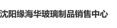 嫩操吧沈阳缘海华玻璃制品销售中心